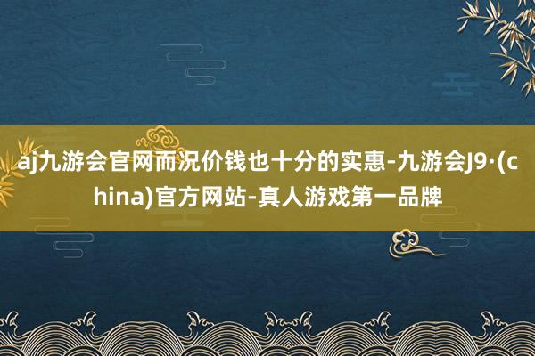 aj九游会官网而况价钱也十分的实惠-九游会J9·(china)官方网站-真人游戏第一品牌