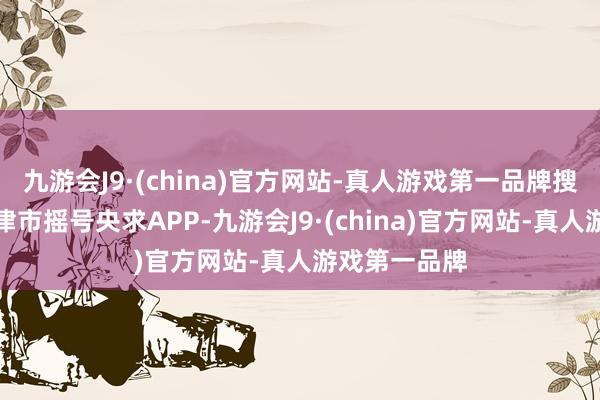 九游会J9·(china)官方网站-真人游戏第一品牌搜索并下载天津市摇号央求APP-九游会J9·(china)官方网站-真人游戏第一品牌