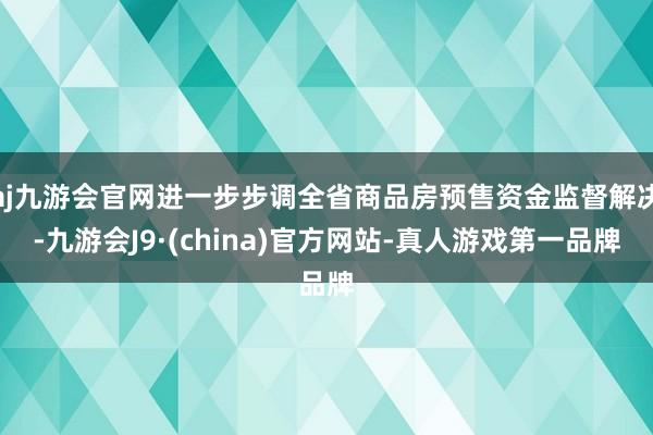 aj九游会官网进一步步调全省商品房预售资金监督解决-九游会J9·(china)官方网站-真人游戏第一品牌