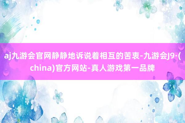 aj九游会官网静静地诉说着相互的苦衷-九游会J9·(china)官方网站-真人游戏第一品牌