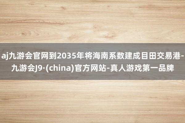 aj九游会官网到2035年将海南系数建成目田交易港-九游会J9·(china)官方网站-真人游戏第一品牌