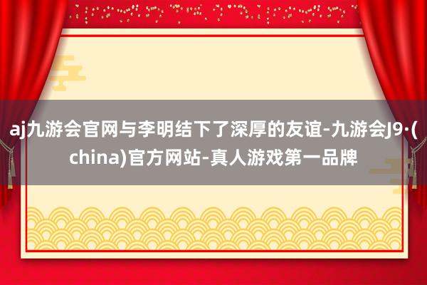 aj九游会官网与李明结下了深厚的友谊-九游会J9·(china)官方网站-真人游戏第一品牌