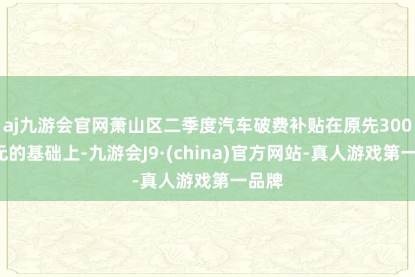 aj九游会官网萧山区二季度汽车破费补贴在原先3000万元的基础上-九游会J9·(china)官方网站-真人游戏第一品牌