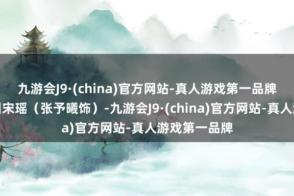 九游会J9·(china)官方网站-真人游戏第一品牌这个女孩名叫宋瑶（张予曦饰）-九游会J9·(china)官方网站-真人游戏第一品牌