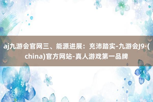 aj九游会官网三、能源进展：充沛踏实-九游会J9·(china)官方网站-真人游戏第一品牌