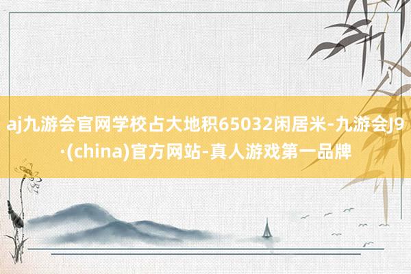 aj九游会官网学校占大地积65032闲居米-九游会J9·(china)官方网站-真人游戏第一品牌