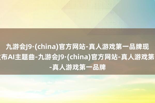 九游会J9·(china)官方网站-真人游戏第一品牌现场将发布AI主题曲-九游会J9·(china)官方网站-真人游戏第一品牌