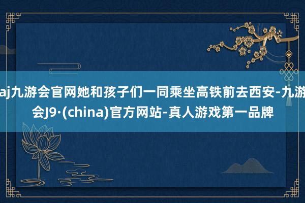 aj九游会官网她和孩子们一同乘坐高铁前去西安-九游会J9·(china)官方网站-真人游戏第一品牌