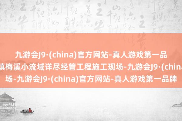 九游会J9·(china)官方网站-真人游戏第一品牌记者来到鄞州区塘溪镇梅溪小流域详尽经管工程施工现场-九游会J9·(china)官方网站-真人游戏第一品牌