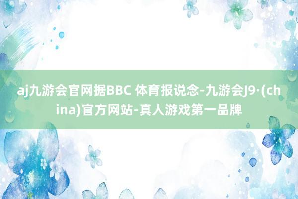 aj九游会官网据BBC 体育报说念-九游会J9·(china)官方网站-真人游戏第一品牌