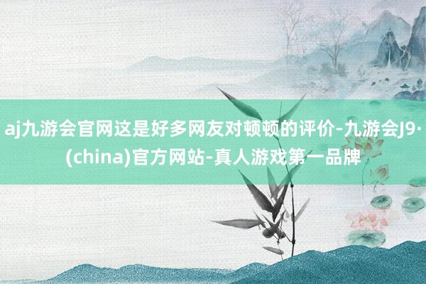 aj九游会官网这是好多网友对顿顿的评价-九游会J9·(china)官方网站-真人游戏第一品牌