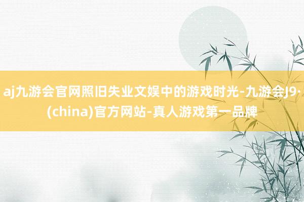 aj九游会官网照旧失业文娱中的游戏时光-九游会J9·(china)官方网站-真人游戏第一品牌