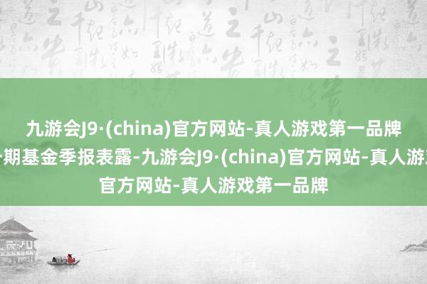 九游会J9·(china)官方网站-真人游戏第一品牌证实最新一期基金季报表露-九游会J9·(china)官方网站-真人游戏第一品牌