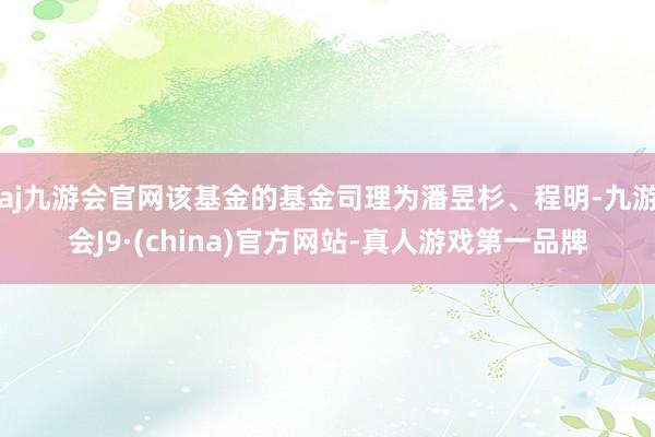 aj九游会官网该基金的基金司理为潘昱杉、程明-九游会J9·(china)官方网站-真人游戏第一品牌