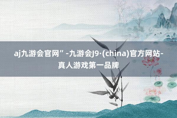 aj九游会官网”-九游会J9·(china)官方网站-真人游戏第一品牌