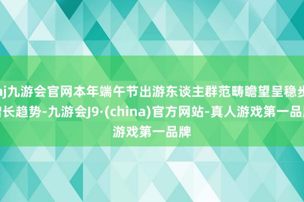 aj九游会官网本年端午节出游东谈主群范畴瞻望呈稳步增长趋势-九游会J9·(china)官方网站-真人游戏第一品牌