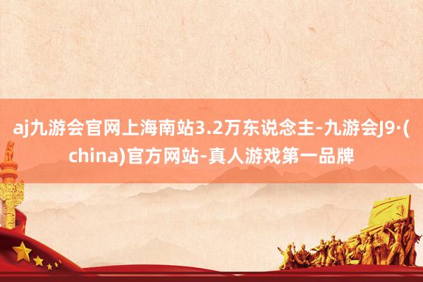 aj九游会官网上海南站3.2万东说念主-九游会J9·(china)官方网站-真人游戏第一品牌