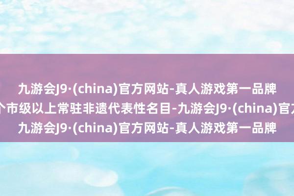 九游会J9·(china)官方网站-真人游戏第一品牌请教名目场地地至少有1个市级以上常驻非遗代表性名目-九游会J9·(china)官方网站-真人游戏第一品牌