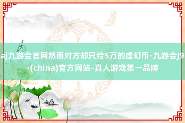 aj九游会官网然而对方却只给5万的虚幻币-九游会J9·(china)官方网站-真人游戏第一品牌