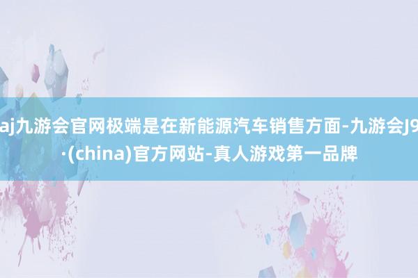 aj九游会官网极端是在新能源汽车销售方面-九游会J9·(china)官方网站-真人游戏第一品牌