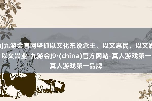 aj九游会官网坚抓以文化东说念主、以文惠民、以文润城、以文兴业-九游会J9·(china)官方网站-真人游戏第一品牌