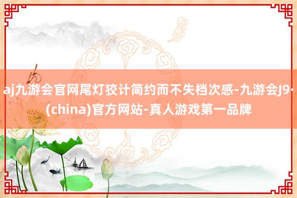 aj九游会官网尾灯狡计简约而不失档次感-九游会J9·(china)官方网站-真人游戏第一品牌