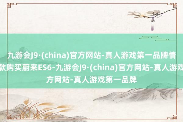 九游会J9·(china)官方网站-真人游戏第一品牌情理是他全款购买蔚来ES6-九游会J9·(china)官方网站-真人游戏第一品牌