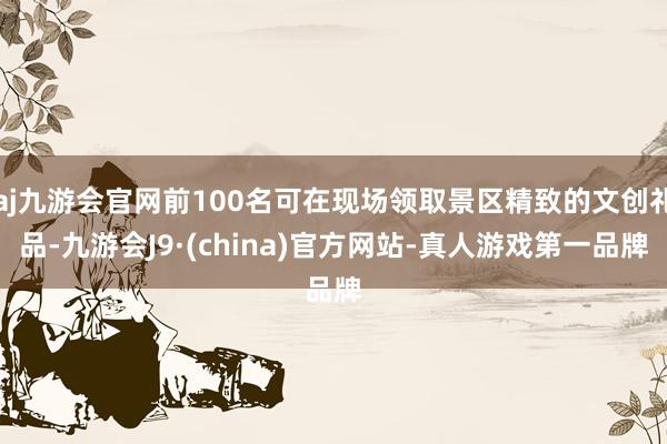 aj九游会官网前100名可在现场领取景区精致的文创礼品-九游会J9·(china)官方网站-真人游戏第一品牌