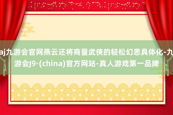 aj九游会官网燕云还将商量武侠的轻松幻思具体化-九游会J9·(china)官方网站-真人游戏第一品牌