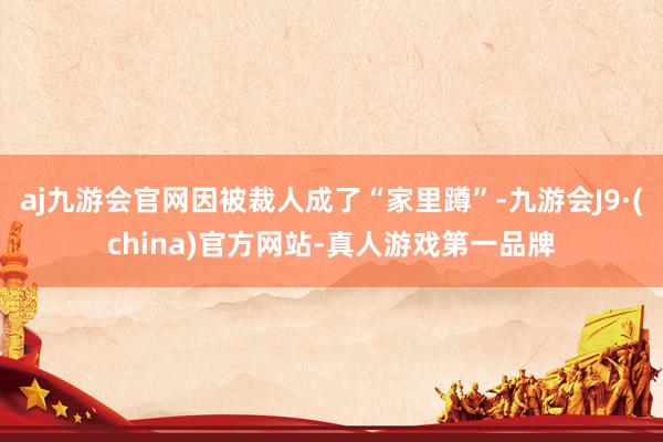 aj九游会官网因被裁人成了“家里蹲”-九游会J9·(china)官方网站-真人游戏第一品牌