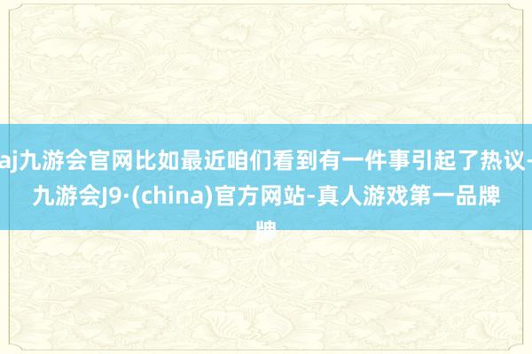 aj九游会官网比如最近咱们看到有一件事引起了热议-九游会J9·(china)官方网站-真人游戏第一品牌