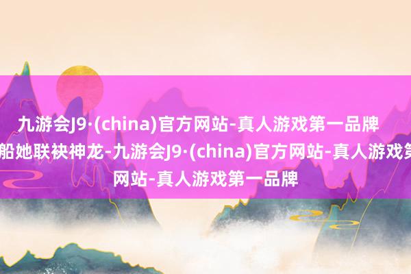 九游会J9·(china)官方网站-真人游戏第一品牌        聚宝船她联袂神龙-九游会J9·(china)官方网站-真人游戏第一品牌