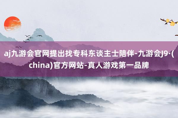 aj九游会官网提出找专科东谈主士陪伴-九游会J9·(china)官方网站-真人游戏第一品牌