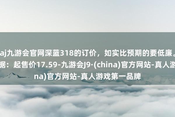 aj九游会官网深蓝318的订价，如实比预期的要低廉。几个重要数据：起售价17.59-九游会J9·(china)官方网站-真人游戏第一品牌