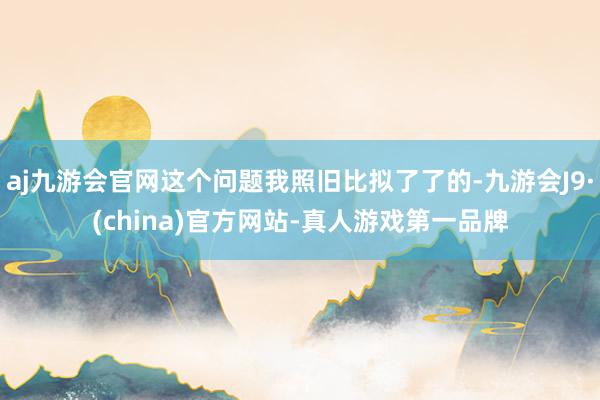 aj九游会官网这个问题我照旧比拟了了的-九游会J9·(china)官方网站-真人游戏第一品牌