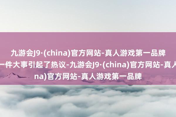 九游会J9·(china)官方网站-真人游戏第一品牌这段时辰还有一件大事引起了热议-九游会J9·(china)官方网站-真人游戏第一品牌