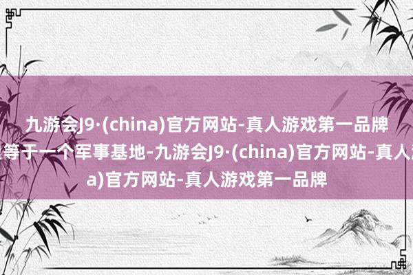 九游会J9·(china)官方网站-真人游戏第一品牌前列五十公里等于一个军事基地-九游会J9·(china)官方网站-真人游戏第一品牌