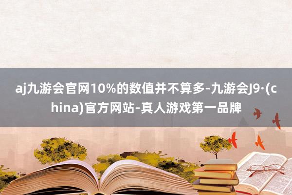 aj九游会官网10%的数值并不算多-九游会J9·(china)官方网站-真人游戏第一品牌