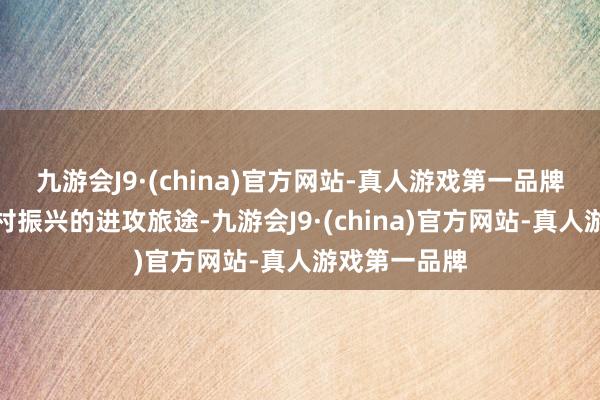 九游会J9·(china)官方网站-真人游戏第一品牌亦然已矣乡村振兴的进攻旅途-九游会J9·(china)官方网站-真人游戏第一品牌