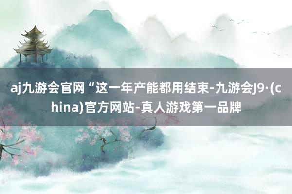 aj九游会官网“这一年产能都用结束-九游会J9·(china)官方网站-真人游戏第一品牌