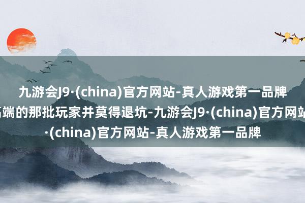 九游会J9·(china)官方网站-真人游戏第一品牌那即是梦境西游最高端的那批玩家并莫得退坑-九游会J9·(china)官方网站-真人游戏第一品牌