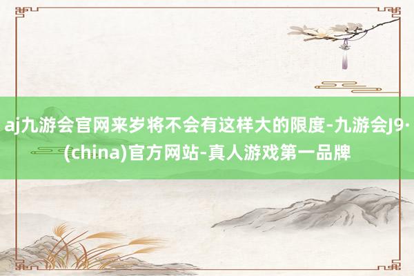 aj九游会官网来岁将不会有这样大的限度-九游会J9·(china)官方网站-真人游戏第一品牌