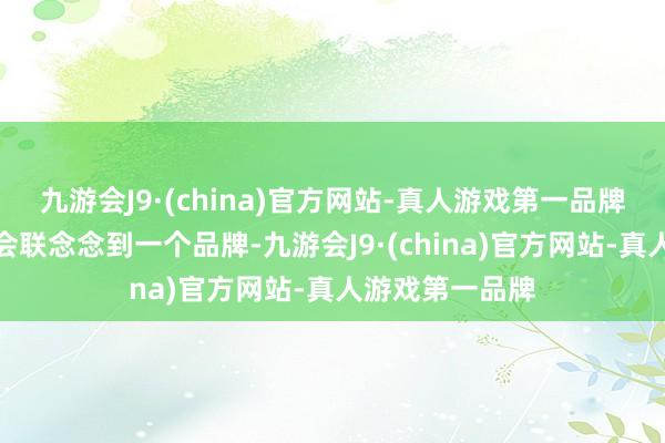 九游会J9·(china)官方网站-真人游戏第一品牌我服气你一定会联念念到一个品牌-九游会J9·(china)官方网站-真人游戏第一品牌