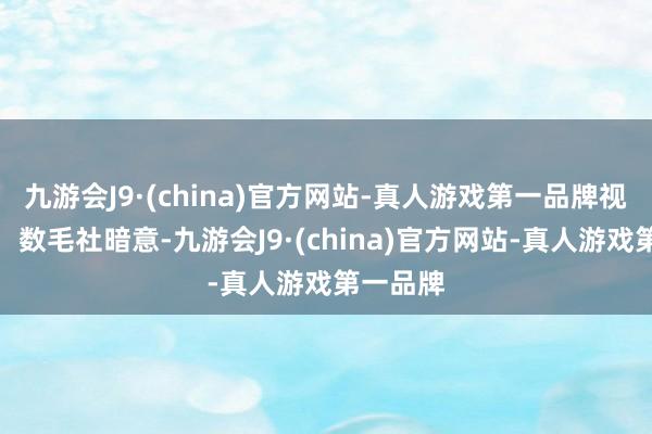 九游会J9·(china)官方网站-真人游戏第一品牌视频观赏：数毛社暗意-九游会J9·(china)官方网站-真人游戏第一品牌