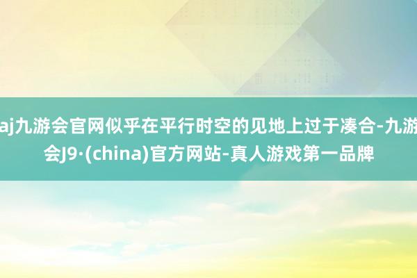 aj九游会官网似乎在平行时空的见地上过于凑合-九游会J9·(china)官方网站-真人游戏第一品牌