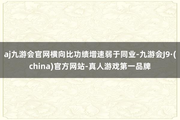 aj九游会官网横向比功绩增速弱于同业-九游会J9·(china)官方网站-真人游戏第一品牌