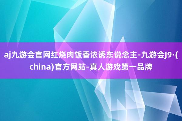 aj九游会官网红烧肉饭香浓诱东说念主-九游会J9·(china)官方网站-真人游戏第一品牌