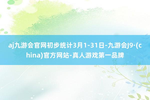 aj九游会官网初步统计3月1-31日-九游会J9·(china)官方网站-真人游戏第一品牌