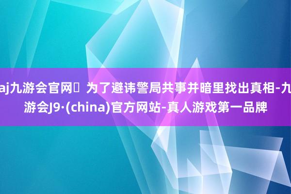 aj九游会官网✅为了避讳警局共事并暗里找出真相-九游会J9·(china)官方网站-真人游戏第一品牌