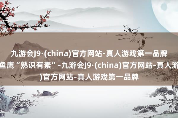 九游会J9·(china)官方网站-真人游戏第一品牌只见几十只鱼鹰“熟识有素”-九游会J9·(china)官方网站-真人游戏第一品牌